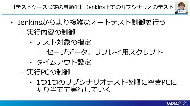 Build
• Jenkinsからより複雑なオートテスト制御を行う
– 実行内容の制御
• テスト対象の指定
– セーブデータ、リプレイ用スクリプト
• タイムアウト設定
– 実行PCの制御
• 1つ1つのサブシナリオテストを順に空きPCに
割り当てて実行していく
【テストケース設定の自動化】 Jenkins上でのサブシナリオのテスト
