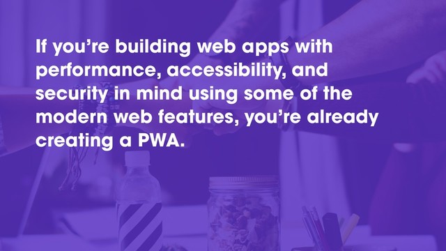 If you’re building web apps with
performance, accessibility, and
security in mind using some of the
modern web features, you’re already
creating a PWA.
