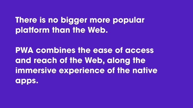 There is no bigger more popular
platform than the Web.
PWA combines the ease of access
and reach of the Web, along the
immersive experience of the native
apps.
