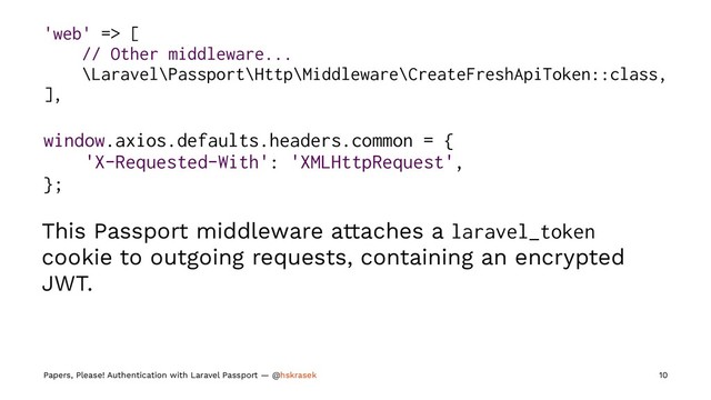 'web' => [
// Other middleware...
\Laravel\Passport\Http\Middleware\CreateFreshApiToken::class,
],
window.axios.defaults.headers.common = {
'X-Requested-With': 'XMLHttpRequest',
};
This Passport middleware attaches a laravel_token
cookie to outgoing requests, containing an encrypted
JWT.
Papers, Please! Authentication with Laravel Passport — @hskrasek 10
