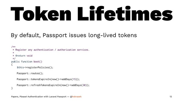 Token Lifetimes
By default, Passport issues long-lived tokens
/**
* Register any authentication / authorization services.
*
* @return void
*/
public function boot()
{
$this->registerPolicies();
Passport::routes();
Passport::tokensExpireIn(now()->addDays(15));
Passport::refreshTokensExpireIn(now()->addDays(30));
}
Papers, Please! Authentication with Laravel Passport — @hskrasek 12
