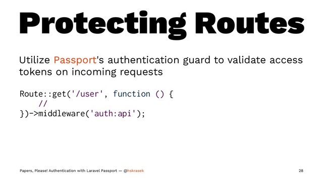 Protecting Routes
Utilize Passport's authentication guard to validate access
tokens on incoming requests
Route::get('/user', function () {
//
})->middleware('auth:api');
Papers, Please! Authentication with Laravel Passport — @hskrasek 28
