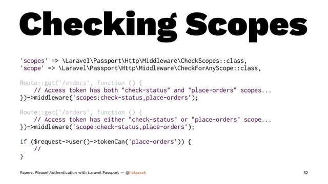 Checking Scopes
'scopes' => \Laravel\Passport\Http\Middleware\CheckScopes::class,
'scope' => \Laravel\Passport\Http\Middleware\CheckForAnyScope::class,
Route::get('/orders', function () {
// Access token has both "check-status" and "place-orders" scopes...
})->middleware('scopes:check-status,place-orders');
Route::get('/orders', function () {
// Access token has either "check-status" or "place-orders" scope...
})->middleware('scope:check-status,place-orders');
if ($request->user()->tokenCan('place-orders')) {
//
}
Papers, Please! Authentication with Laravel Passport — @hskrasek 32
