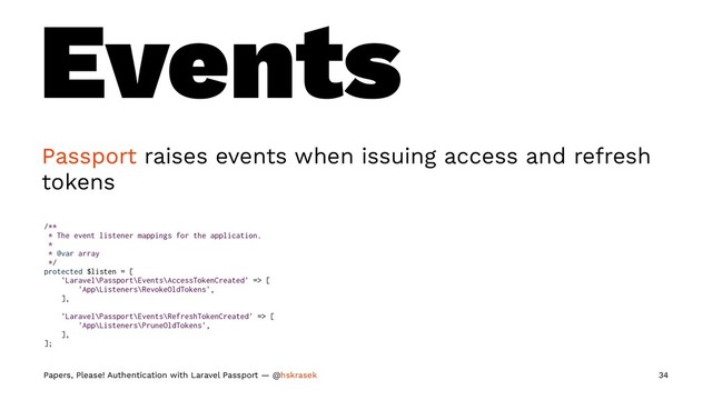 Events
Passport raises events when issuing access and refresh
tokens
/**
* The event listener mappings for the application.
*
* @var array
*/
protected $listen = [
'Laravel\Passport\Events\AccessTokenCreated' => [
'App\Listeners\RevokeOldTokens',
],
'Laravel\Passport\Events\RefreshTokenCreated' => [
'App\Listeners\PruneOldTokens',
],
];
Papers, Please! Authentication with Laravel Passport — @hskrasek 34
