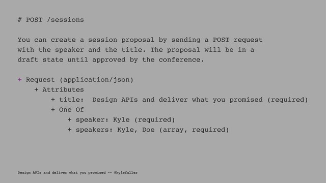 # POST /sessions
You can create a session proposal by sending a POST request
with the speaker and the title. The proposal will be in a
draft state until approved by the conference.
+ Request (application/json)
+ Attributes
+ title: Design APIs and deliver what you promised (required)
+ One Of
+ speaker: Kyle (required)
+ speakers: Kyle, Doe (array, required)
Design APIs and deliver what you promised -- @kylefuller
