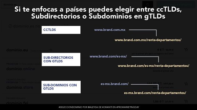 #SELECCIONDOMINIO POR @ALEYDA DE #ORAINTI EN #PROMARKETINGDAY
www.brand.com.mx
www.brand.com.mx/renta-departamentos/
www.brand.com/es-mx/
www.brand.com/es-mx/renta-departamentos/
es-mx.brand.com/
es-mx.brand.com/renta-departamentos/
CCTLDS
SUB-DIRECTORIOS
CON GTLDS
SUB-DOMINIOS CON
GTLDS
Si te enfocas a países puedes elegir entre ccTLDs,
Subdirectorios o Subdominios en gTLDs
