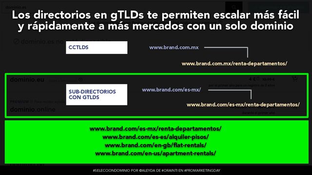 #SELECCIONDOMINIO POR @ALEYDA DE #ORAINTI EN #PROMARKETINGDAY
www.brand.com.mx
www.brand.com.mx/renta-departamentos/
www.brand.com/es-mx/
www.brand.com/es-mx/renta-departamentos/
es-mx.brand.com/
es-mx.brand.com/renta-departamentos/
CCTLDS
SUB-DIRECTORIOS
CON GTLDS
SUB-DOMINIOS CON
GTLDS
Los directorios en gTLDs te permiten escalar más fácil
 
y rápidamente a más mercados con un solo dominio
www.brand.com/es-mx/renta-departamentos/


www.brand.com/es-es/alquiler-pisos/


www.brand.com/en-gb/
fl
at-rentals/


www.brand.com/en-us/apartment-rentals/
