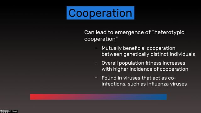 Cooperation
Can lead to emergence of “heterotypic
cooperation”
– Mutually beneficial cooperation
between genetically distinct individuals
– Overall population fitness increases
with higher incidence of cooperation
– Found in viruses that act as co-
infections, such as influenza viruses

