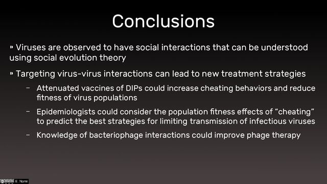 Conclusions
⁍ Viruses are observed to have social interactions that can be understood
using social evolution theory
⁍ Targeting virus-virus interactions can lead to new treatment strategies
– Attenuated vaccines of DIPs could increase cheating behaviors and reduce
fitness of virus populations
– Epidemiologists could consider the population fitness effects of “cheating”
to predict the best strategies for limiting transmission of infectious viruses
– Knowledge of bacteriophage interactions could improve phage therapy
