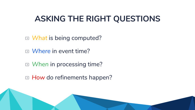 ASKING THE RIGHT QUESTIONS
When in processing time?
What is being computed?
Where in event time?
How do refinements happen?
