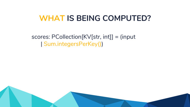 WHAT IS BEING COMPUTED?
scores: PCollection[KV[str, int]] = (input
| Sum.integersPerKey())
