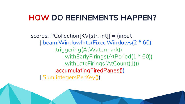 HOW DO REFINEMENTS HAPPEN?
scores: PCollection[KV[str, int]] = (input
| beam.WindowInto(FixedWindows(2 * 60)
.triggering(AtWatermark()
.withEarlyFirings(AtPeriod(1 * 60))
.withLateFirings(AtCount(1)))
.accumulatingFiredPanes())
| Sum.integersPerKey())
