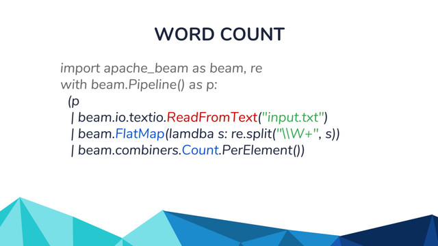 WORD COUNT
import apache_beam as beam, re
with beam.Pipeline() as p:
(p
| beam.io.textio.ReadFromText("input.txt")
| beam.FlatMap(lamdba s: re.split("\\W+", s))
| beam.combiners.Count.PerElement())
