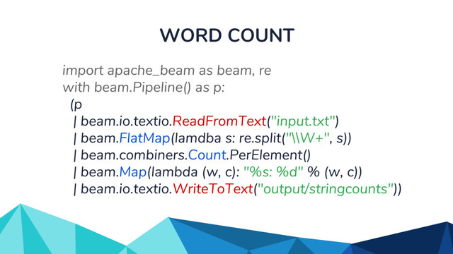 WORD COUNT
import apache_beam as beam, re
with beam.Pipeline() as p:
(p
| beam.io.textio.ReadFromText("input.txt")
| beam.FlatMap(lamdba s: re.split("\\W+", s))
| beam.combiners.Count.PerElement()
| beam.Map(lambda (w, c): "%s: %d" % (w, c))
| beam.io.textio.WriteToText("output/stringcounts"))

