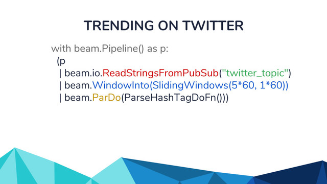 TRENDING ON TWITTER
with beam.Pipeline() as p:
(p
| beam.io.ReadStringsFromPubSub("twitter_topic")
| beam.WindowInto(SlidingWindows(5*60, 1*60))
| beam.ParDo(ParseHashTagDoFn()))
