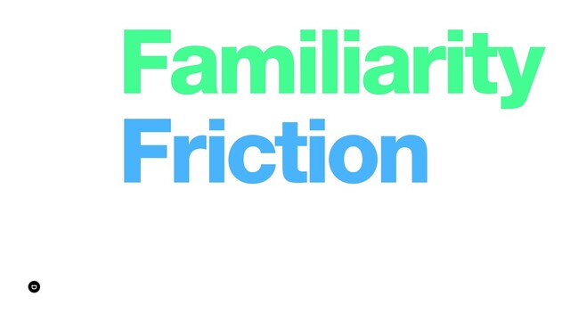Familiarity
Friction
