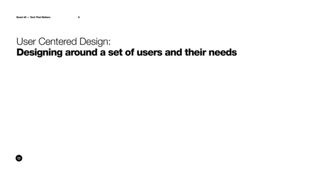 Boost #8 — Tech That Matters 6
User Centered Design:
Designing around a set of users and their needs
