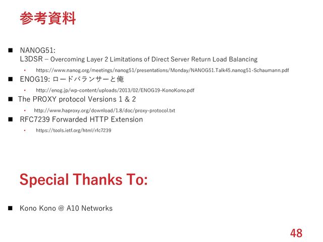 ◼ NANOG51:
L3DSR – Overcoming Layer 2 Limitations of Direct Server Return Load Balancing
• https://www.nanog.org/meetings/nanog51/presentations/Monday/NANOG51.Talk45.nanog51-Schaumann.pdf
◼ ENOG19: ロードバランサーと俺
• http://enog.jp/wp-content/uploads/2013/02/ENOG19-KonoKono.pdf
◼ The PROXY protocol Versions 1 & 2
• http://www.haproxy.org/download/1.8/doc/proxy-protocol.txt
◼ RFC7239 Forwarded HTTP Extension
• https://tools.ietf.org/html/rfc7239
48
参考資料
Special Thanks To:
◼ Kono Kono @ A10 Networks
