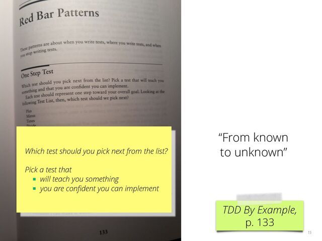 15
TDD By Example,
p. 133
Which test should you pick next from the list?
Pick a test that
■ will teach you something
■ you are conﬁdent you can implement
“From known
to unknown”
