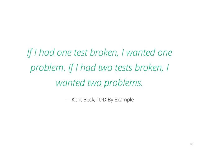 If I had one test broken, I wanted one
problem. If I had two tests broken, I
wanted two problems.
— Kent Beck, TDD By Example
18
