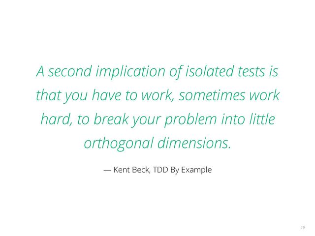A second implication of isolated tests is
that you have to work, sometimes work
hard, to break your problem into little
orthogonal dimensions.
— Kent Beck, TDD By Example
19
