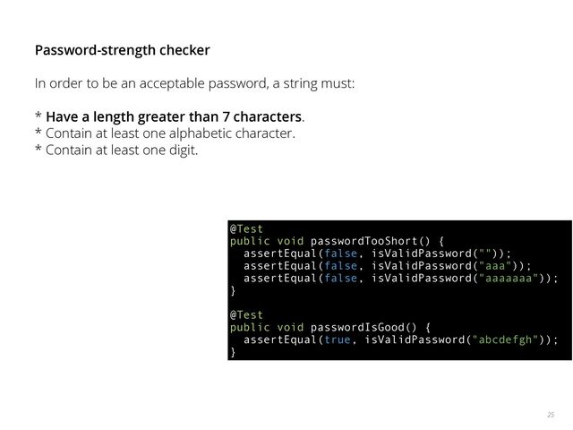 25
Password-strength checker
In order to be an acceptable password, a string must:
* Have a length greater than 7 characters.
* Contain at least one alphabetic character.
* Contain at least one digit.
@Test 
public void passwordTooShort() { 
assertEqual(false, isValidPassword("")); 
assertEqual(false, isValidPassword("aaa")); 
assertEqual(false, isValidPassword("aaaaaaa")); 
} 
 
@Test 
public void passwordIsGood() { 
assertEqual(true, isValidPassword("abcdefgh")); 
}

