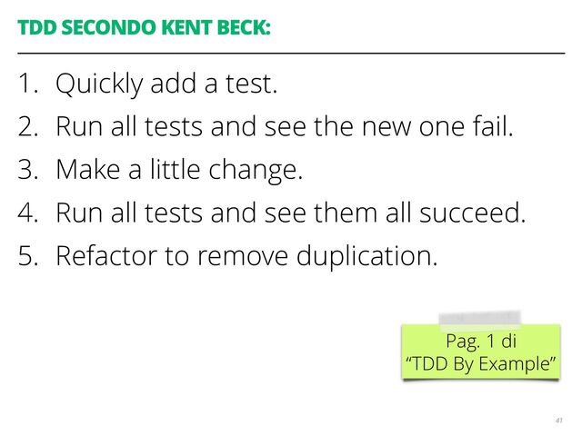 TDD SECONDO KENT BECK:
1. Quickly add a test.
2. Run all tests and see the new one fail.
3. Make a little change.
4. Run all tests and see them all succeed.
5. Refactor to remove duplication.
41
Pag. 1 di
“TDD By Example”
