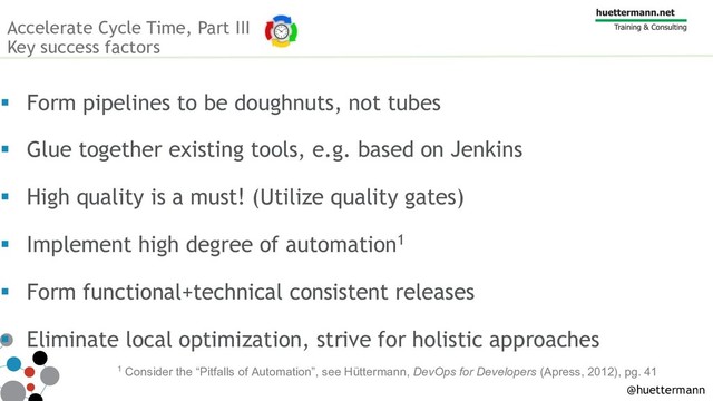Accelerate Cycle Time, Part III
Key success factors
§ Form pipelines to be doughnuts, not tubes
§ Glue together existing tools, e.g. based on Jenkins
§ High quality is a must! (Utilize quality gates)
§ Implement high degree of automation1
§ Form functional+technical consistent releases
§ Eliminate local optimization, strive for holistic approaches
1 Consider the “Pitfalls of Automation”, see Hüttermann, DevOps for Developers (Apress, 2012), pg. 41
@huettermann

