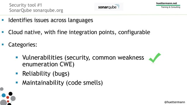 Security tool #1
SonarQube sonarqube.org
§ Identifies issues across languages
§ Cloud native, with fine integration points, configurable
§ Categories:
§ Vulnerabilities (security, common weakness
enumeration CWE)
§ Reliability (bugs)
§ Maintainability (code smells)
@huettermann
