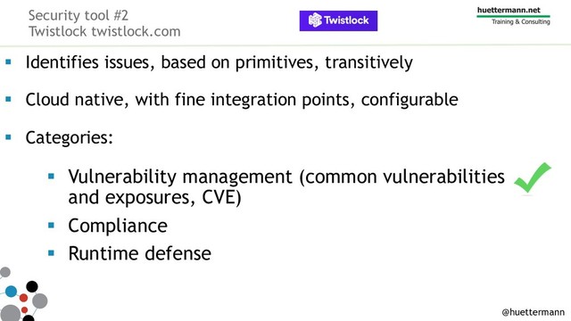 Security tool #2
Twistlock twistlock.com
§ Identifies issues, based on primitives, transitively
§ Cloud native, with fine integration points, configurable
§ Categories:
§ Vulnerability management (common vulnerabilities
and exposures, CVE)
§ Compliance
§ Runtime defense
@huettermann
