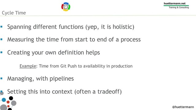 Cycle Time
§ Spanning different functions (yep, it is holistic)
§ Measuring the time from start to end of a process
§ Creating your own definition helps
Example: Time from Git Push to availability in production
§ Managing, with pipelines
§ Setting this into context (often a tradeoff)
@huettermann
