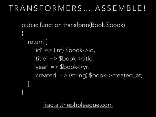 T R A N S F O R M E R S … A S S E M B L E !
public function transform(Book $book)
{
return [
'id' => (int) $book->id,
'title' => $book->title,
'year' => $book->yr,
‘created' => (string) $book->created_at,
];
}
fractal.thephpleague.com
