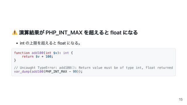 演算結果が PHP_INT_MAX を超えると float になる
int の上限を超えると float になる。
function add100(int $v): int {
return $v + 100;
}
// Uncaught TypeError: add100(): Return value must be of type int, float returned
var_dump(add100(PHP_INT_MAX - 99));
15
