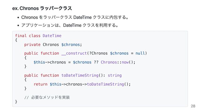 ex. Chronos ラッパークラス
Chronos をラッパークラス DateTime クラスに内包する。
アプリケーションは、DateTime クラスを利用する。
final class DateTime
{
private Chronos $chronos;
public function __construct(?Chronos $chronos = null)
{
$this->chronos = $chronos ?? Chronos::now();
}
public function toDateTimeString(): string
{
return $this->chronos->toDateTimeString();
}
//
必要なメソッドを実装
} 28
