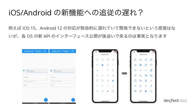 iOS/Android ͷ৽ػೳ΁ͷ௥ैͷ஗Εʁ
ྫ͑͹ iOS 15ɺAndroid 12 ͷରԠ͕க໋తʹ஗Ε͍ͯͯ։ൃͰ͖ͳ͍ͱ͍͏ײ֮͸ͳ
͍͕ɺ֤ OS ͷ৽ API ͷΠϯλʔϑΣʔεެ։͕ޙ௥͍ͰདྷΔͷ͸ࣄ࣮ͱͳΓ·͢
