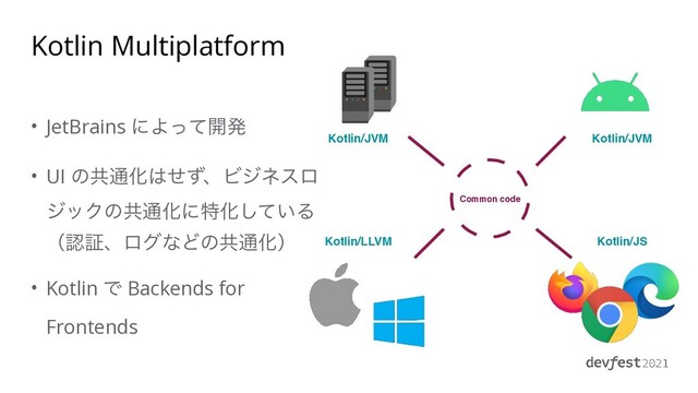 Kotlin Multiplatform
• JetBrains ʹΑͬͯ։ൃ


• UI ͷڞ௨Խ͸ͤͣɺϏδωεϩ
δοΫͷڞ௨ԽʹಛԽ͍ͯ͠Δ
ʢೝূɺϩάͳͲͷڞ௨Խʣ


• Kotlin Ͱ Backends for
Frontends
Kotlin/LLVM
Kotlin/JVM Kotlin/JVM
Kotlin/JS
Common code
