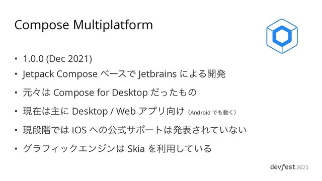 Compose Multiplatform
• 1.0.0 (Dec 2021)


• Jetpack Compose ϕʔεͰ Jetbrains ʹΑΔ։ൃ


• ݩʑ͸ Compose for Desktop ͩͬͨ΋ͷ


• ݱࡏ͸ओʹ Desktop / Web ΞϓϦ޲͚ʢAndroid Ͱ΋ಈ͘ʣ


• ݱஈ֊Ͱ͸ iOS ΁ͷެࣜαϙʔτ͸ൃද͞Ε͍ͯͳ͍


• άϥϑΟοΫΤϯδϯ͸ Skia Λར༻͍ͯ͠Δ
