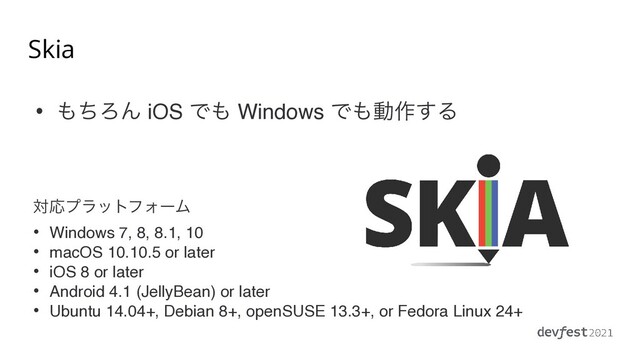 Skia
• ΋ͪΖΜ iOS Ͱ΋ Windows Ͱ΋ಈ࡞͢Δ
ରԠϓϥοτϑΥʔϜ
• Windows 7, 8, 8.1, 1
0

• macOS 10.10.5 or late
r

• iOS 8 or late
r

• Android 4.1 (JellyBean) or late
r

• Ubuntu 14.04+, Debian 8+, openSUSE 13.3+, or Fedora Linux 24+
