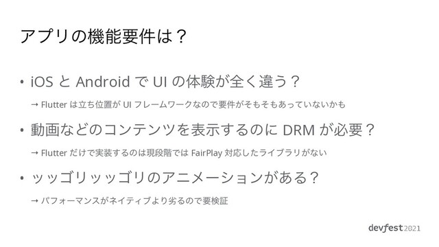 ΞϓϦͷػೳཁ݅͸ʁ
• iOS ͱ Android Ͱ UI ͷମݧ͕શ͘ҧ͏ʁ
 
→ Flutter ͸ཱͪҐஔ͕ UI ϑϨʔϜϫʔΫͳͷͰཁ͕݅ͦ΋ͦ΋͍͋ͬͯͳ͍͔΋


• ಈըͳͲͷίϯςϯπΛදࣔ͢Δͷʹ DRM ͕ඞཁʁ
 
→ Flutter ͚ͩͰ࣮૷͢Δͷ͸ݱஈ֊Ͱ͸ FairPlay ରԠͨ͠ϥΠϒϥϦ͕ͳ͍


• οοΰϦοοΰϦͷΞχϝʔγϣϯ͕͋Δʁ
 
→ ύϑΥʔϚϯε͕ωΠςΟϒΑΓྼΔͷͰཁݕূ
