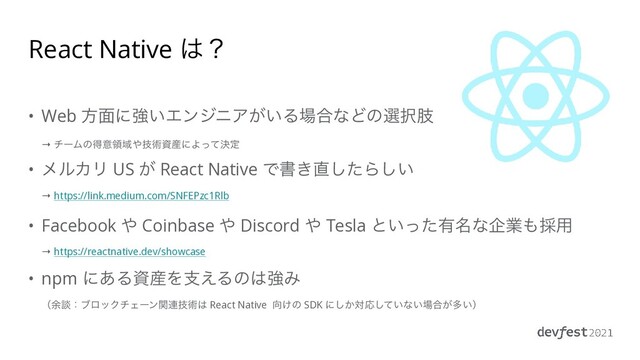 React Native ͸ʁ
• Web ํ໘ʹڧ͍ΤϯδχΞ͕͍Δ৔߹ͳͲͷબ୒ࢶ
 
→ νʔϜͷಘҙྖҬ΍ٕज़ࢿ࢈ʹΑܾͬͯఆ


• ϝϧΧϦ US ͕ React Native Ͱॻ͖௚ͨ͠Β͍͠
 
→ https://link.medium.com/SNFEPzc1Rlb


• Facebook ΍ Coinbase ΍ Discord ΍ Tesla ͱ͍ͬͨ༗໊ͳاۀ΋࠾༻
 
→ https://reactnative.dev/showcase


• npm ʹ͋Δࢿ࢈Λࢧ͑Δͷ͸ڧΈ
 
ʢ༨ஊɿϒϩοΫνΣʔϯؔ࿈ٕज़͸ React Native ޲͚ͷ SDK ʹ͔͠ରԠ͍ͯ͠ͳ͍৔߹͕ଟ͍ʣ
