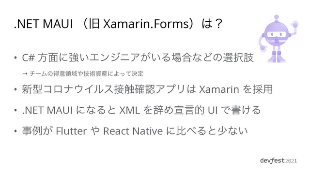 .NET MAUI ʢچ Xamarin.Formsʣ͸ʁ
• C# ํ໘ʹڧ͍ΤϯδχΞ͕͍Δ৔߹ͳͲͷબ୒ࢶ
 
→ νʔϜͷಘҙྖҬ΍ٕज़ࢿ࢈ʹΑܾͬͯఆ


• ৽ܕίϩφ΢Πϧε઀৮֬ೝΞϓϦ͸ Xamarin Λ࠾༻


• .NET MAUI ʹͳΔͱ XML ΛࣙΊએݴత UI Ͱॻ͚Δ


• ࣄྫ͕ Flutter ΍ React Native ʹൺ΂Δͱগͳ͍
