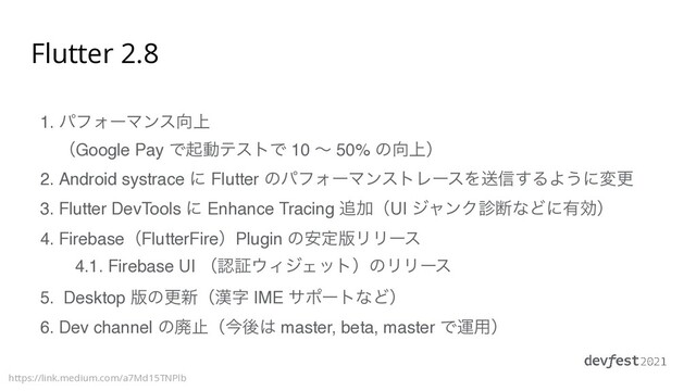 Flutter 2.8
1. ύϑΥʔϚϯε޲্ 
ʢGoogle Pay ͰىಈςετͰ 10 ʙ 50% ͷ޲্ʣ
2. Android systrace ʹ Flutter ͷύϑΥʔϚϯετϨʔεΛૹ৴͢ΔΑ͏ʹมߋ
3. Flutter DevTools ʹ Enhance Tracing ௥ՃʢUI δϟϯΫ਍அͳͲʹ༗ޮʣ
4. FirebaseʢFlutterFireʣPlugin ͷ҆ఆ൛ϦϦʔε
4.1. Firebase UI ʢೝূ΢ΟδΣοτʣͷϦϦʔε
5. Desktop ൛ͷߋ৽ʢ׽ࣈ IME αϙʔτͳͲʣ
6. Dev channel ͷഇࢭʢࠓޙ͸ master, beta, master Ͱӡ༻ʣ
https://link.medium.com/a7Md15TNPlb

