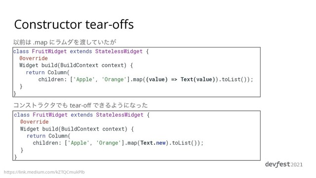 Constructor tear-offs
https://link.medium.com/kZTQCmukPlb
class FruitWidget extends StatelessWidget {


@override


Widget build(BuildContext context) {


return Column(


children: ['Apple', 'Orange'].map((value) => Text(value)).toList());


}


}
class FruitWidget extends StatelessWidget {


@override


Widget build(BuildContext context) {


return Column(


children: ['Apple', 'Orange'].map(Text.new).toList());


}


}
Ҏલ͸ .map ʹϥϜμΛ౉͍͕ͯͨ͠
ίϯετϥΫλͰ΋ tear-off Ͱ͖ΔΑ͏ʹͳͬͨ
