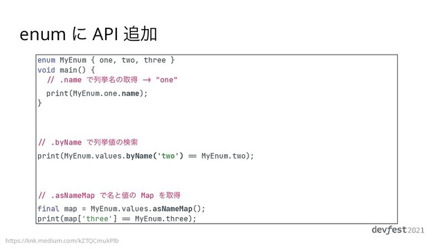 enum ʹ API ௥Ճ
https://link.medium.com/kZTQCmukPlb
enum MyEnum { one, two, three }


void main() {


//
.name Ͱྻڍ໊ͷऔಘ
->
"one"


print(MyEnum.one.name);


}


/ /
.byName Ͱྻڍ஋ͷݕࡧ


print(MyEnum.values.byName('two')
==
MyEnum.two);


/ /
.asNameMap Ͱ໊ͱ஋ͷ Map Λऔಘ


final map = MyEnum.values.asNameMap();


print(map['three']
==
MyEnum.three);
