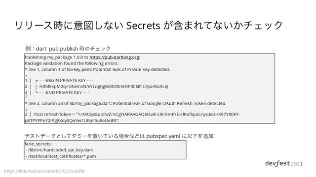 ϦϦʔε࣌ʹҙਤ͠ͳ͍ Secrets ؚ͕·Εͯͳ͍͔νΣοΫ
https://link.medium.com/kZTQCmukPlb
Publishing my_package 1.0.0 to https://pub.dartlang.org:


Package validation found the following errors:


* line 1, column 1 of lib/key.pem: Potential leak of Private Key detected.


╷


1 │ ┌ - - -BEGIN PRIVATE KEY - - -


2 │ │ H0M6xpM2q+53wmsN/eYLdgtjgBd3DBmHtPilCkiFICXyaA8z9LkJ


3 │ └ - - -END PRIVATE KEY - - -


╵


* line 2, column 23 of lib/my_package.dart: Potential leak of Google OAuth Refresh Token detected.


╷


2 │
fi
nal refreshToken = "1//042ys8uoFwZrkCgYIARAAGAQSNwF-L9IrXmFYE-sfKefSpoCnyqEcsHX97Y90KY-
p8TPYPPnY2IPgRXdy0QeVw7URuF5u9oUeIF0";
false_secrets:


- /lib/src/hardcoded_api_key.dart


- /test/localhost_certi
fi
cates/*.pem
ྫɿdart pub publish ࣌ͷνΣοΫ
ςετσʔλͱͯ͠μϛʔΛஔ͍͍ͯΔ৔߹ͳͲ͸ pubspec.yaml ʹҎԼΛ௥Ճ
