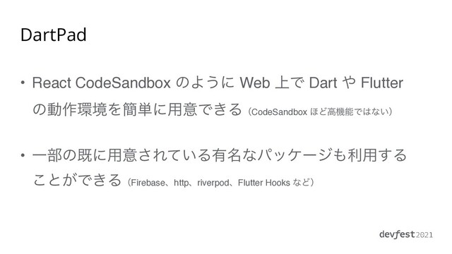 DartPad
• React CodeSandbox ͷΑ͏ʹ Web ্Ͱ Dart ΍ Flutter
ͷಈ࡞؀ڥΛ؆୯ʹ༻ҙͰ͖ΔʢCodeSandbox ΄ͲߴػೳͰ͸ͳ͍ʣ
• Ұ෦ͷطʹ༻ҙ͞Ε͍ͯΔ༗໊ͳύοέʔδ΋ར༻͢Δ
͜ͱ͕Ͱ͖ΔʢFirebaseɺhttpɺriverpodɺFlutter Hooks ͳͲʣ
