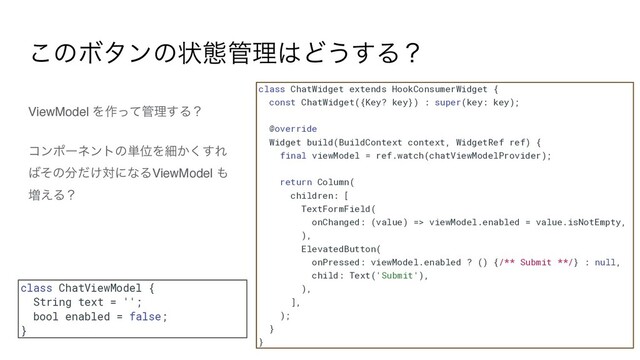 ViewModel Λ࡞ͬͯ؅ཧ͢Δʁ
ίϯϙʔωϯτͷ୯ҐΛࡉ͔͘͢Ε
͹ͦͷ෼͚ͩରʹͳΔViewModel ΋
૿͑Δʁ
͜ͷϘλϯͷঢ়ଶ؅ཧ͸Ͳ͏͢Δʁ
class ChatViewModel {


String text = '';


bool enabled = false;


}
class ChatWidget extends HookConsumerWidget {


const ChatWidget({Key? key}) : super(key: key);


@override


Widget build(BuildContext context, WidgetRef ref) {


final viewModel = ref.watch(chatViewModelProvider);


return Column(


children: [


TextFormField(


onChanged: (value) => viewModel.enabled = value.isNotEmpty,


),


ElevatedButton(


onPressed: viewModel.enabled ? () {/** Submit **/} : null,


child: Text('Submit'),


),


],


);


}


}

