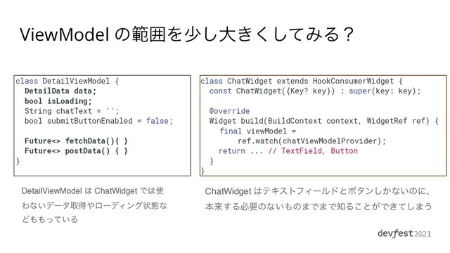 class DetailViewModel {


DetailData data;


bool isLoading;


String chatText = '';


bool submitButtonEnabled = false;




Future<> fetchData(){ }


Future<> postData() { }


}


class ChatWidget extends HookConsumerWidget {


const ChatWidget({Key? key}) : super(key: key);


@override


Widget build(BuildContext context, WidgetRef ref) {


final viewModel =


ref.watch(chatViewModelProvider);


return ... // TextField, Button


}


}
ChatWidget ͸ςΩετϑΟʔϧυͱϘλϯ͔͠ͳ͍ͷʹɺ
ຊདྷ͢Δඞཁͷͳ͍΋ͷ·Ͱ·Ͱ஌Δ͜ͱ͕Ͱ͖ͯ͠·͏
DetailViewModel ͸ ChatWidget Ͱ͸࢖
Θͳ͍σʔλऔಘ΍ϩʔσΟϯάঢ়ଶͳ
Ͳ΋΋͍ͬͯΔ
ViewModel ͷൣғΛগ͠େ͖ͯ͘͠ΈΔʁ
