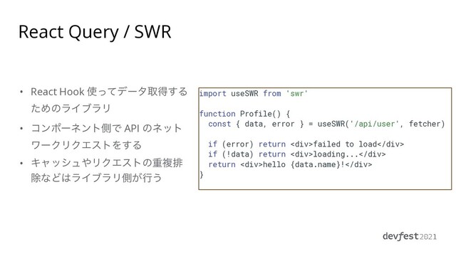 • React Hook ࢖ͬͯσʔλऔಘ͢Δ
ͨΊͷϥΠϒϥϦ


• ίϯϙʔωϯτଆͰ API ͷωοτ
ϫʔΫϦΫΤετΛ͢Δ


• Ωϟογϡ΍ϦΫΤετͷॏෳഉ
আͳͲ͸ϥΠϒϥϦଆ͕ߦ͏
React Query / SWR
import useSWR from 'swr'


function Profile() {


const { data, error } = useSWR('/api/user', fetcher)


if (error) return <div>failed to load</div>


if (!data) return <div>loading...</div>


return <div>hello {data.name}!</div>


}


