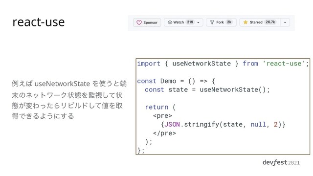 import { useNetworkState } from 'react-use';


const Demo = () => {


const state = useNetworkState();


return (


<pre>


{JSON.stringify(state, null, 2)}


</pre>


);


};
ྫ͑͹ useNetworkState Λ࢖͏ͱ୺
຤ͷωοτϫʔΫঢ়ଶΛ؂ࢹͯ͠ঢ়
ଶ͕มΘͬͨΒϦϏϧυͯ͠஋Λऔ
ಘͰ͖ΔΑ͏ʹ͢Δ
react-use
